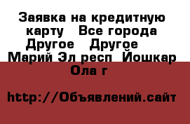 Заявка на кредитную карту - Все города Другое » Другое   . Марий Эл респ.,Йошкар-Ола г.